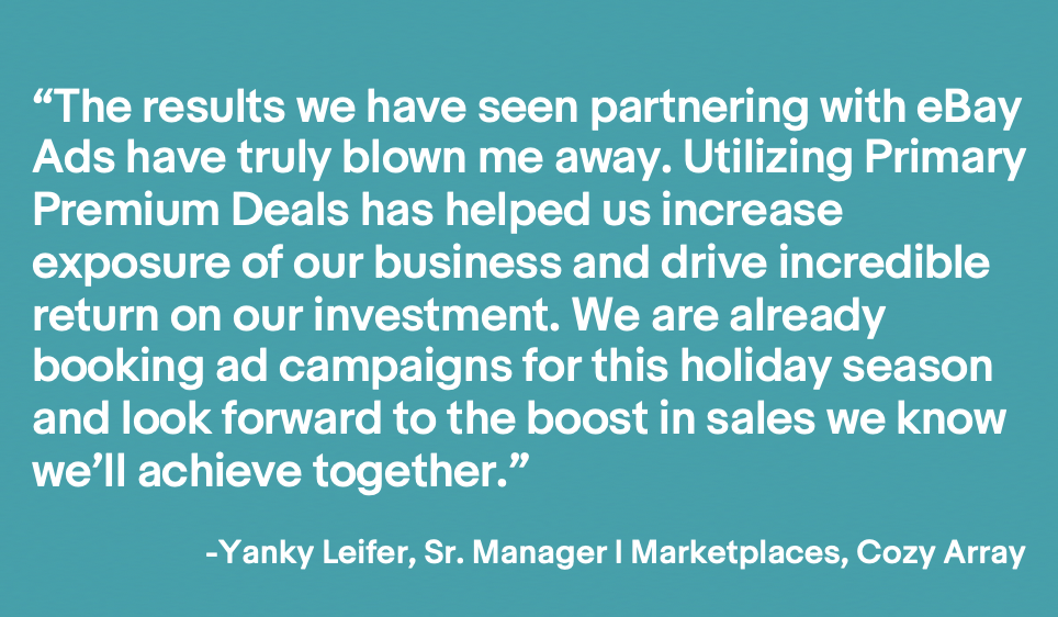 Image of a quote that says "The results we have seen partnering with eBay Ads have truly blown me away. Utilizing Primary Premium Deals has helped us increase exposure of our business and drive incredible return on our investment. WE are already booking ad campaigns for this holiday season and look forward to the boost in sales we know we'll achieve together." - Yanky Leifer, Sr. Manager of Marketplaces, Cozy Array
