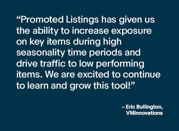 Image with a quote that says "Promoted Listings has given us the ability to increase exposure on key items during high seasonality time periods and drive traffic to low performing items. We are excited to continue to learn and grow this tool!" - Eric BUllington, VMInnovations